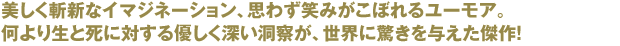 美しく斬新なイマジネーション、思わず笑みがこぼれるユーモア。
			何より生と死に対する優しく深い洞察が、世界に驚きを与えた傑作！