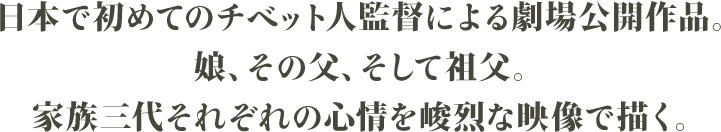 日本で初めてのチベット人監督による劇場公開作品。娘、その父、そして祖父。家族三代それぞれの心情を峻烈な映像で描く。