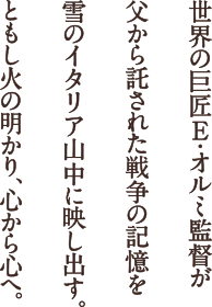 世界の巨匠E・オルミ監督が父から託された戦争の記憶を雪のイタリア山中に映し出す。ともし火の明かり、心から心へ。