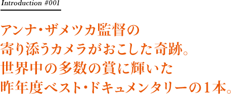 アンナ・ザメツカ監督の寄り添うカメラがおこした奇跡。世界中の多数の賞に輝いた昨年度ベスト・ドキュメンタリーの1本。