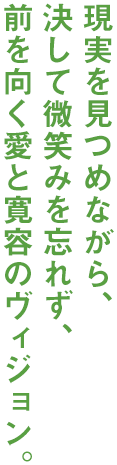 現実を見つめながら、決して微笑みを忘れず、前を向く愛と寛容のヴィジョン。