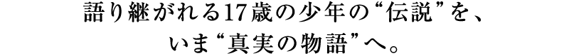 語り継がれる17歳の少年の“伝説”を、いま“真実の物語”へ。