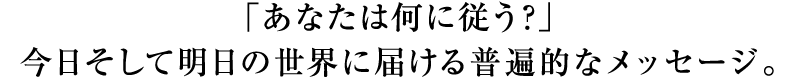 「あなたは何に従う？」今日そして明日の世界に届ける普遍的なメッセージ。