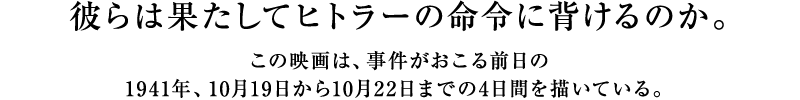 彼らは果たしてヒトラーの命令に背けるのか。この映画は、事件がおこる前日の1941年、10月19日から10月22日までの4日間を描いている。