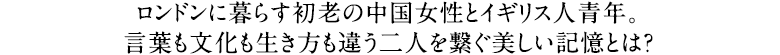 ロンドンに暮らす初老の中国女性とイギリス人青年。言葉も文化も生き方も違う二人を繋ぐ美しい記憶とは？