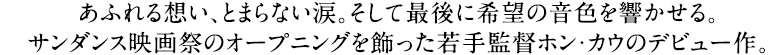 あふれる想い、とまらない涙。そして最後に希望の音色を響かせる。サンダンス映画祭のオープニングを飾った若手監督ホン・カウのデビュー作。