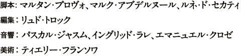 脚本： マルタン・プロヴォ、マルク・アブデルヌール、ルネ・ド・セカティ／編集 ： リュド・トロック／音響 ： パスカル・ジャスム、イングリッド・ラレ、エマニュエル・クロゼ／美術 ： ティエリー・フランソワ
